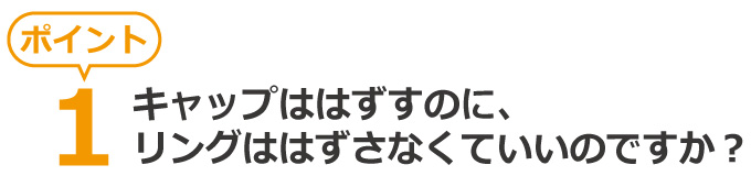 疑問、キャップははずすのにリングははずさなくていいの?
