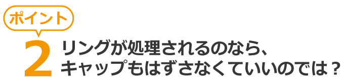 疑問、リングが処理されるのなら、キャップもはずさなくていいのでは?